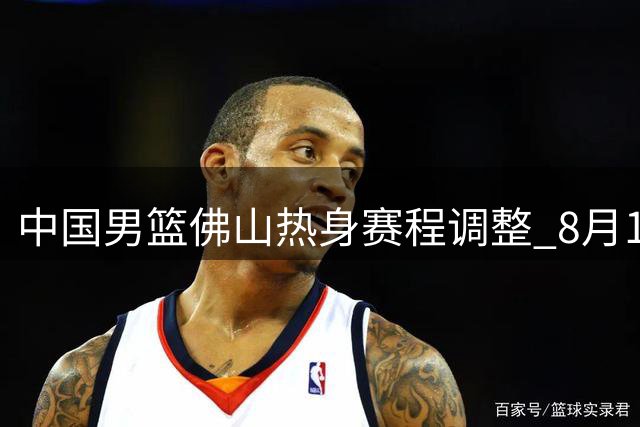 中国男篮佛山热身赛程调整 8月13日起连战南美劲旅乌拉圭