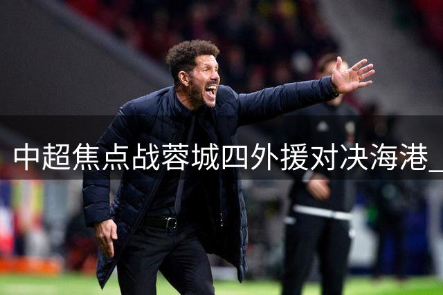 中超焦点战蓉城四外援对决海港 武磊韦世豪暂列替补席