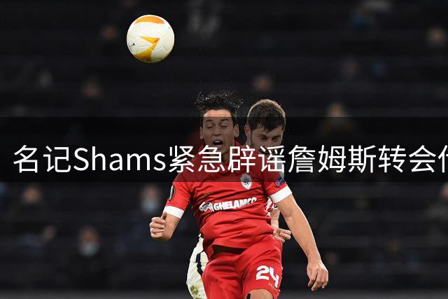 名记Shams紧急辟谣詹姆斯转会传闻 商业价值2亿话题引爆全美