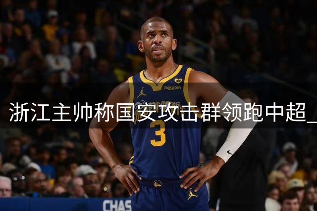 浙江主帅称国安攻击群领跑中超 点赞J联赛旧将达万威力