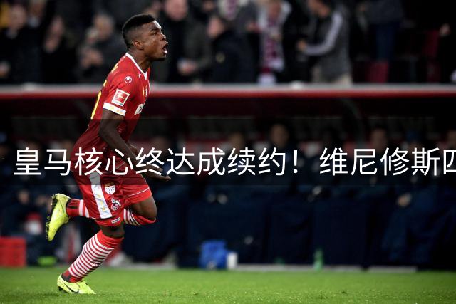 皇马核心终达成续约！维尼修斯四年合约重磅官宣在即