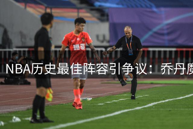 NBA历史最佳阵容引争议：乔丹魔术师稳坐榜首，詹姆斯伯德之争白热化